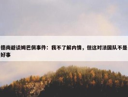 德尚避谈姆巴佩事件：我不了解内情，但这对法国队不是好事