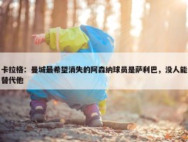 卡拉格：曼城最希望消失的阿森纳球员是萨利巴，没人能替代他