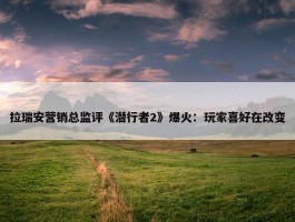 拉瑞安营销总监评《潜行者2》爆火：玩家喜好在改变