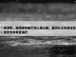 一场溃败，英博将帅被打得心服口服，重庆队长完爆毛朱！南京也并非省油灯