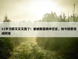 53岁刀郎又又又哭了！曾被那英杨坤否定，如今因爱哭成网宠