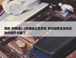 英超-利物浦2-2阿森纳让出榜首 萨拉赫救主加布廷伯伤退萨卡破门