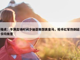 雅虎：不满出场时间少迪亚斯想离皇马，枪手红军热刺纽卡均有意