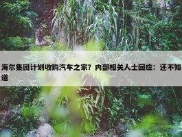 海尔集团计划收购汽车之家？内部相关人士回应：还不知道