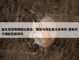 迪文澄清喷锡伯杜原话：赛后与布伦森父亲争吵 唐斯华子拥抱互换球衣