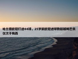 哈兰德欧冠打进44球，25岁前欧冠进球数超越姆巴佩仅次于梅西