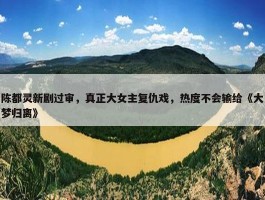 陈都灵新剧过审，真正大女主复仇戏，热度不会输给《大梦归离》