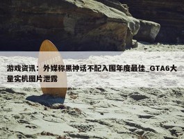 游戏资讯：外媒称黑神话不配入围年度最佳_GTA6大量实机图片泄露