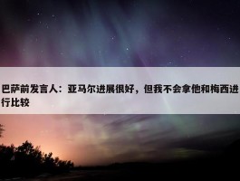 巴萨前发言人：亚马尔进展很好，但我不会拿他和梅西进行比较