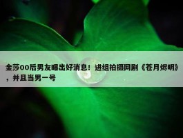 金莎00后男友曝出好消息！进组拍摄网剧《苍月烬明》，并且当男一号