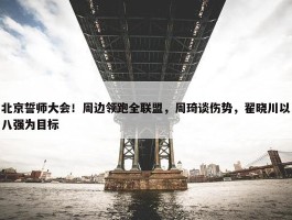 北京誓师大会！周边领跑全联盟，周琦谈伤势，翟晓川以八强为目标