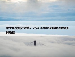 把手机变成对讲机？vivo X200将推出公里级无网通信