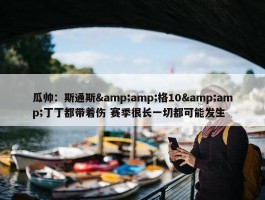 瓜帅：斯通斯&amp;格10&amp;丁丁都带着伤 赛季很长一切都可能发生