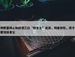 林熙蕾林心如舒淇三位“林女士”出游，彻底放松，孩子都交给老公